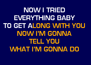 NOWI TRIED
EVERYTHING BABY
TO GET ALONG WITH YOU
NOW I'M GONNA
TELL YOU
WHAT I'M GONNA DO