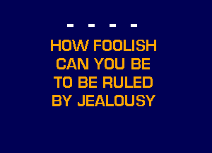 HOW FOOLISH
CAN YOU BE

TO BE RULED
BY JEALOUSY