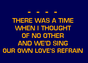 THERE WAS A TIME
WHEN I THOUGHT
OF NO OTHER

AND WE'D SING
OUR OWN LOVE'S REFRAIN