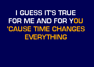 I GUESS ITS TRUE
FOR ME AND FOR YOU
'CAUSE TIME CHANGES

EVERYTHING