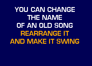 YOU CAN CHANGE
THE NAME
OF AN OLD SONG
REARRANGE IT
AND MAKE IT SWING