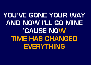 YOU'VE GONE YOUR WAY
AND NOW I'LL GO MINE
'CAUSE NOW
TIME HAS CHANGED
EVERYTHING