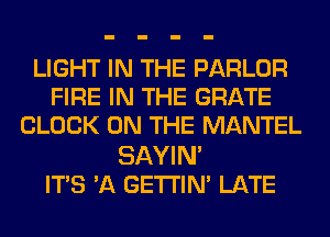 LIGHT IN THE PARLOR
FIRE IN THE GRATE
CLOCK ON THE MANTEL
SAYIN'

ITS 3Q GETI'IN' LATE