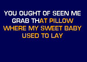 YOU OUGHT 0F SEEN ME
GRAB THAT PILLOW
WHERE MY SWEET BABY
USED TO LAY