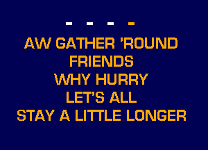 AW GATHER 'ROUND
FRIENDS
WHY HURRY
LET'S ALL
STAY A LITTLE LONGER