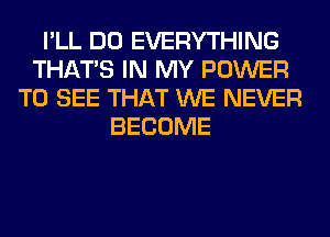 I'LL DO EVERYTHING
THAT'S IN MY POWER
TO SEE THAT WE NEVER
BECOME