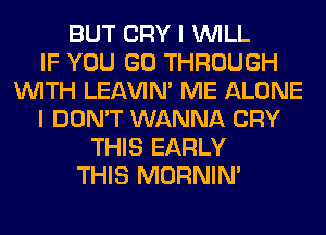 BUT CRY I WILL
IF YOU GO THROUGH
WITH LEl-W'IN' ME ALONE
I DON'T WANNA CRY
THIS EARLY
THIS MORNIM