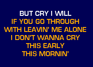 BUT CRY I WILL
IF YOU GO THROUGH
WITH LEl-W'IN' ME ALONE
I DON'T WANNA CRY
THIS EARLY
THIS MORNIM