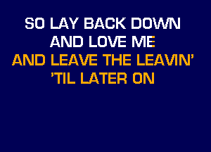 SO LAY BACK DOWN
AND LOVE ME
AND LEAVE THE LEl-W'IN'
'TIL LATER 0N