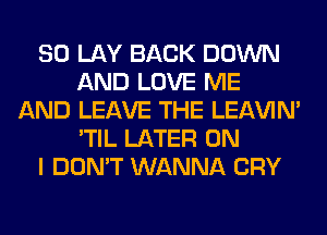 SO LAY BACK DOWN
AND LOVE ME
AND LEAVE THE LEl-W'IN'
'TIL LATER ON
I DON'T WANNA CRY