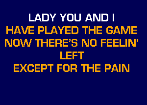 LADY YOU AND I
HAVE PLAYED THE GAME
NOW THERE'S N0 FEELIM

LEFT
EXCEPT FOR THE PAIN