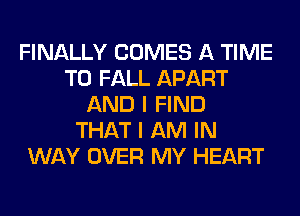 FINALLY COMES A TIME
TO FALL APART
AND I FIND
THAT I AM IN
WAY OVER MY HEART