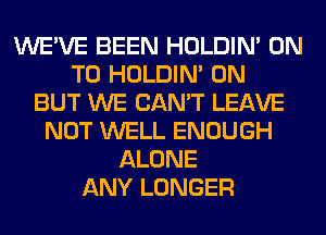 WE'VE BEEN HOLDIN' ON
TO HOLDIN' 0N
BUT WE CAN'T LEAVE
NOT WELL ENOUGH
ALONE
ANY LONGER