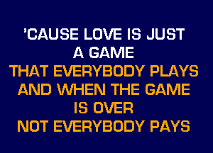 'CAUSE LOVE IS JUST
A GAME
THAT EVERYBODY PLAYS
AND WHEN THE GAME
IS OVER
NOT EVERYBODY PAYS