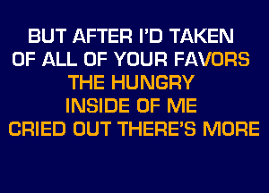 BUT AFTER I'D TAKEN
OF ALL OF YOUR FAVORS
THE HUNGRY
INSIDE OF ME
CRIED OUT THERE'S MORE