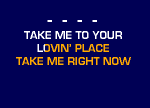 TAKE ME TO YOUR
LOVIN' PLACE

TAKE ME RIGHT NOW