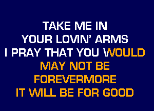 TAKE ME IN
YOUR LOVIN' ARMS
I PRAY THAT YOU WOULD
MAY NOT BE
FOREVERMORE
IT WILL BE FOR GOOD