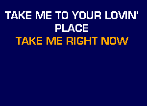TAKE ME TO YOUR LOVIN'
PLACE
TAKE ME RIGHT NOW