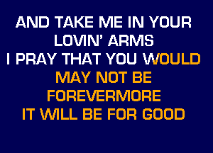 AND TAKE ME IN YOUR
LOVIN' ARMS
I PRAY THAT YOU WOULD
MAY NOT BE
FOREVERMORE
IT WILL BE FOR GOOD