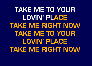 TAKE ME TO YOUR
LOVIN' PLACE
TAKE ME RIGHT NOW
TAKE ME TO YOUR
LOVIN' PLACE
TAKE ME RIGHT NOW