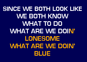 SINCE WE BOTH LOOK LIKE
WE BOTH KNOW
MIHAT TO DO
MIHAT ARE WE DOIN'
LONESOME
MIHAT ARE WE DOIN'
BLUE