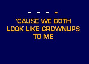 'CAUSE WE BOTH
LOOK LIKE GRUWNUPS

TO ME