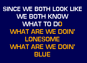 SINCE WE BOTH LOOK LIKE
WE BOTH KNOW
MIHAT TO DO
MIHAT ARE WE DOIN'
LONESOME
MIHAT ARE WE DOIN'
BLUE