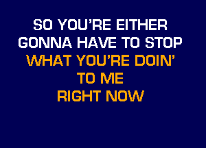 SO YOU'RE EITHER
GONNA HAVE TO STOP
WHAT YOU'RE DOIN'
TO ME
RIGHT NOW