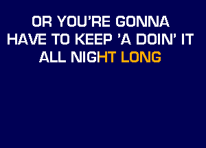 0R YOU'RE GONNA
HAVE TO KEEP 'A DOIN' IT
ALL NIGHT LONG