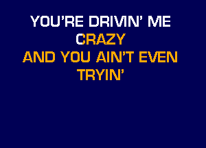 YOU'RE DRIVIN' ME
CRAZY
AND YOU AIMT EVEN

TRYIN'