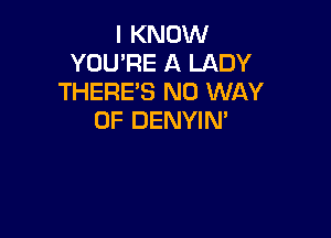 I KNOW
YOU'RE A LADY
THERE'S NO WAY

OF DENYIN