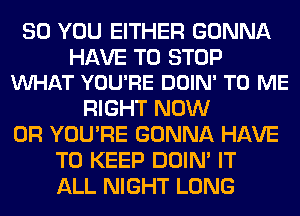 SO YOU EITHER GONNA

HAVE TO STOP
WHAT YOU'RE DOIN' TO ME

RIGHT NOW
0R YOU'RE GONNA HAVE
TO KEEP DOIN' IT
ALL NIGHT LONG