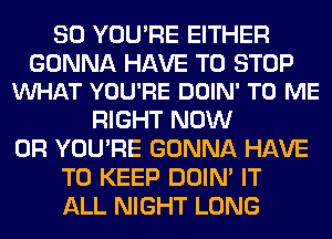 SO YOU'RE EITHER

GONNA HAVE TO STOP
VUHAT YOU'RE DOIN' TO ME

RIGHT NOW
0R YOU'RE GONNA HAVE
TO KEEP DOIN' IT
ALL NIGHT LONG