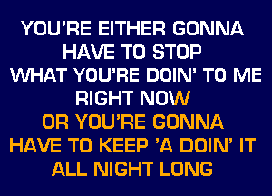 YOU'RE EITHER GONNA

HAVE TO STOP
WHAT YOU'RE DOIN' TO ME

RIGHT NOW
0R YOU'RE GONNA
HAVE TO KEEP 'A DOIN' IT
ALL NIGHT LONG