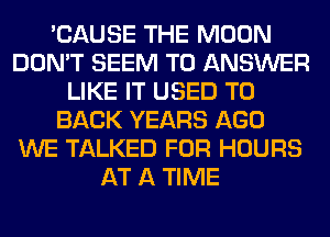 'CAUSE THE MOON
DON'T SEEM TO ANSWER
LIKE IT USED TO
BACK YEARS AGO
WE TALKED FOR HOURS
AT A TIME