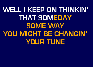 WELL I KEEP ON THINKIM
THAT SOMEDAY
SOME WAY
YOU MIGHT BE CHANGIN'
YOUR TUNE