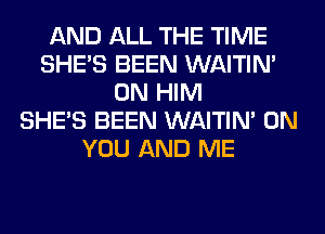 AND ALL THE TIME
SHE'S BEEN WAITIN'
0N HIM
SHE'S BEEN WAITIN' ON
YOU AND ME