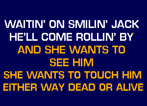 WAITIN' 0N SMILIM JACK
HE'LL COME ROLLIN' BY
AND SHE WANTS TO

SEE HIM
SHE WANTS TO TOUCH HIM
EITHER WAY DEAD OR ALIVE
