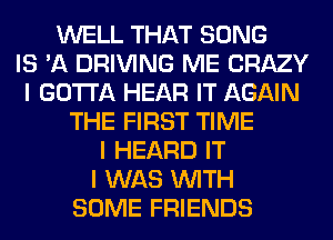 WELL THAT SONG
IS 'A DRIVING ME CRAZY
I GOTTA HEAR IT AGAIN
THE FIRST TIME
I HEARD IT
I WAS INITH
SOME FRIENDS