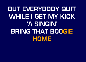 BUT EVERYBODY QUIT
WHILE I GET MY KICK
'A SINGIM
BRING THAT BOOGIE
HOME