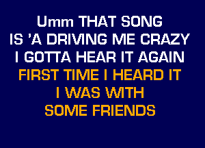 Umm THAT SONG
IS 'A DRIVING ME CRAZY
I GOTTA HEAR IT AGAIN
FIRST TIME I HEARD IT
I WAS INITH
SOME FRIENDS