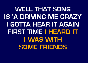 WELL THAT SONG
IS 'A DRIVING ME CRAZY
I GOTTA HEAR IT AGAIN
FIRST TIME I HEARD IT
I WAS INITH
SOME FRIENDS