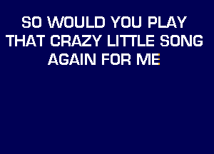 SO WOULD YOU PLAY
THAT CRAZY LITI'LE SONG
AGAIN FOR ME