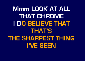 Mmm LOOK AT ALL
THAT CHROME
I DO BELIEVE THAT
THATS
THE SHARPEST THING
I'VE SEEN