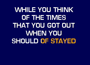 WHILE YOU THINK
OF THE TIMES
THAT YOU GOT OUT
WHEN YOU
SHOULD 0F STAYED