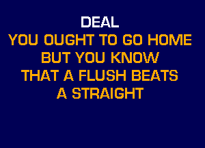DEAL
YOU OUGHT TO GO HOME
BUT YOU KNOW
THAT A FLUSH BEATS
A STRAIGHT