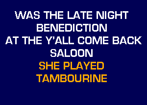 WAS THE LATE NIGHT
BENEDICTION
AT THE Y'ALL COME BACK
SALOON
SHE PLAYED
TAMBOURINE