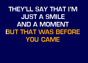 THEY'LL SAY THAT I'M
JUST A SMILE
AND A MOMENT
BUT THAT WAS BEFORE
YOU CAME