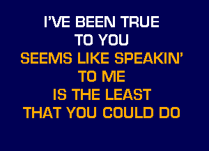 I'VE BEEN TRUE
TO YOU
SEEMS LIKE SPEAKIN'
TO ME
IS THE LEAST
THAT YOU COULD DO