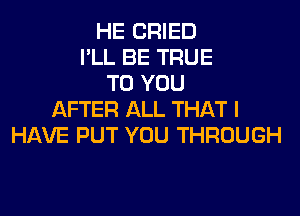 HE CRIED
I'LL BE TRUE
TO YOU
AFTER ALL THAT I
HAVE PUT YOU THROUGH